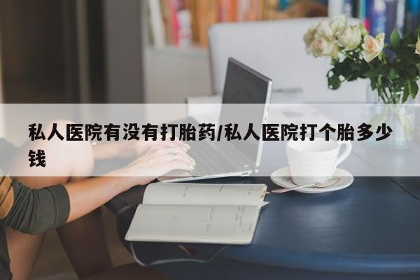 药流药购买联系私人医院有没有打胎药/私人医院打个胎多少钱