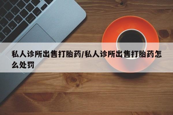 药流药购买联系私人诊所出售打胎药/私人诊所出售打胎药怎么处罚