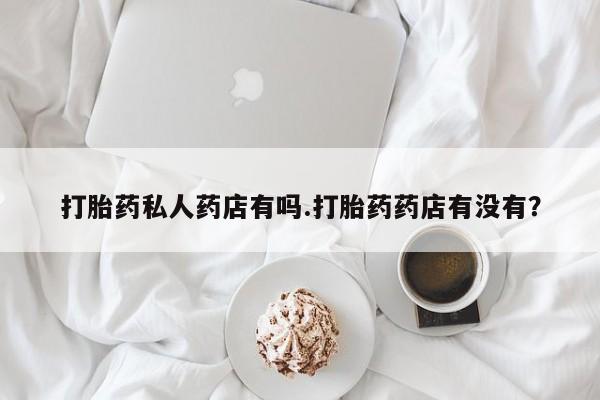 药流药购买联系打胎药私人药店有吗.打胎药药店有没有？