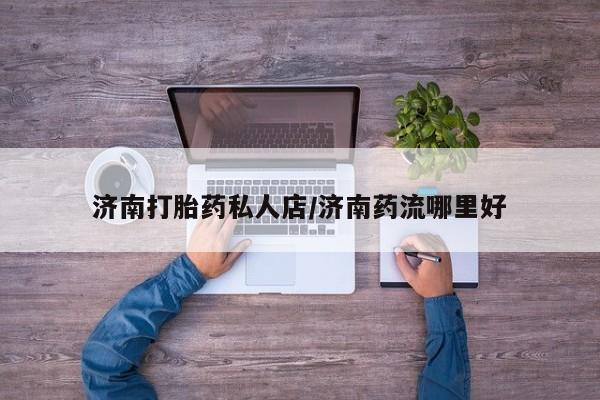 药流药购买联系济南打胎药私人店/济南药流哪里好