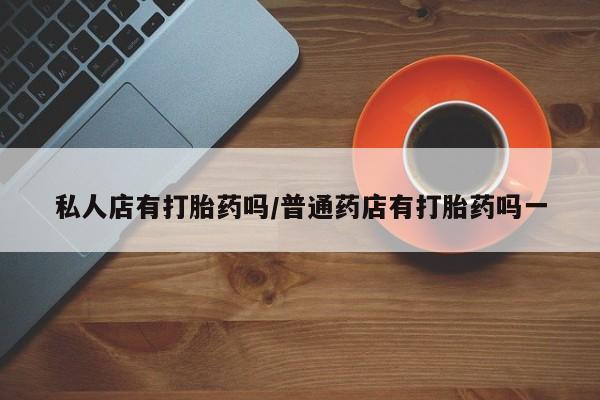 药流药购买联系私人店有打胎药吗/普通药店有打胎药吗一