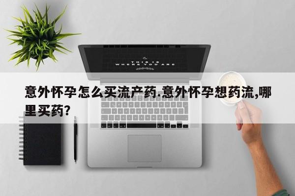 药流药购买联系意外怀孕怎么买流产药.意外怀孕想药流,哪里买药？