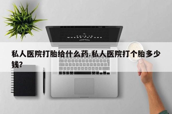 药流药购买联系私人医院打胎给什么药.私人医院打个胎多少钱？