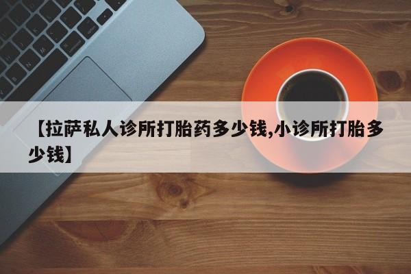 药流药购买联系【拉萨私人诊所打胎药多少钱,小诊所打胎多少钱】