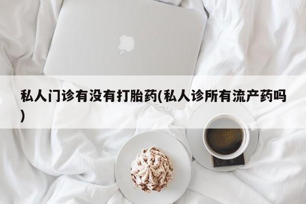 药流药购买联系私人门诊有没有打胎药(私人诊所有流产药吗)