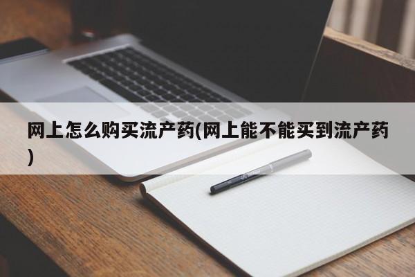 药流药购买联系网上怎么购买流产药(网上能不能买到流产药)