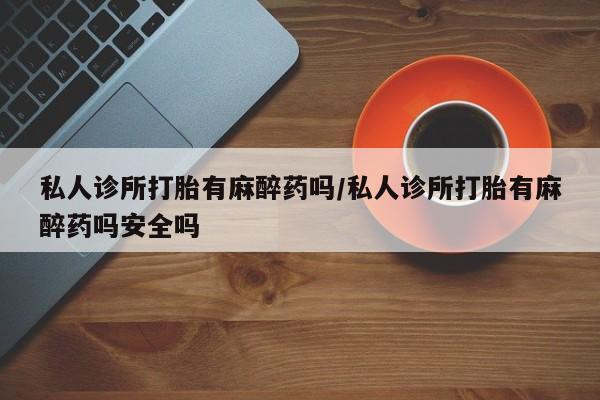 药流药购买联系私人诊所打胎有麻醉药吗/私人诊所打胎有麻醉药吗安全吗